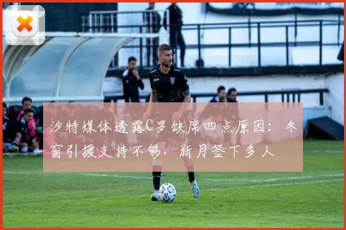 沙特媒体透露C罗缺席四点原因：冬窗引援支持不够，新月签下多人