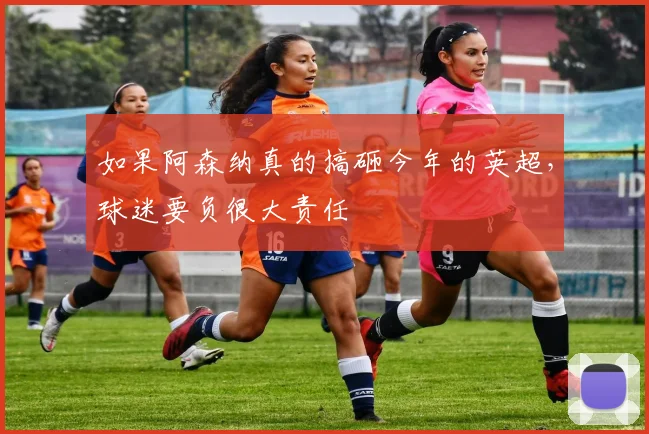 如果阿森纳真的搞砸今年的英超，球迷要负很大责任